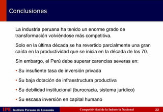 Conclusiones


        La industria peruana ha tenido un enorme grado de
        transformación volviéndose más competitiva.

        Solo en la última década se ha revertido parcialmente una gran
        caída en la productividad que se inicia en la década de los 70.

        Sin embargo, el Perú debe superar carencias severas en:

        • Su insufiente tasa de inversión privada

        • Su baja dotación de infraestructura productiva

        • Su debilidad institucional (burocracia, sistema jurídico)

        • Su escasa inversión en capital humano

IPE Instituto Peruano de Economía
    Instituto Peruano de Economía      Competitividad de la Industria Nacional   22
 