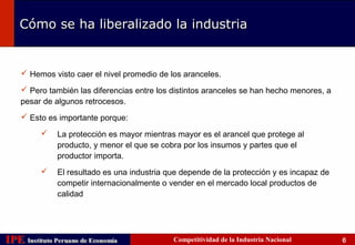 Cómo se ha liberalizado la industria


     Hemos visto caer el nivel promedio de los aranceles.

     Pero también las diferencias entre los distintos aranceles se han hecho menores, a
    pesar de algunos retrocesos.
     Esto es importante porque:

              La protección es mayor mientras mayor es el arancel que protege al
               producto, y menor el que se cobra por los insumos y partes que el
               productor importa.
              El resultado es una industria que depende de la protección y es incapaz de
               competir internacionalmente o vender en el mercado local productos de
               calidad




IPE Instituto Peruano de Economía
    Instituto Peruano de Economía             Competitividad de la Industria Nacional       6
 