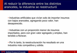 Al reducir la diferencia entre los distintos
    aranceles, la industria se reestructuró


         • Industrias artificiales que vivían solo de importar insumos
         con bajos aranceles, agregando poco valor, han
         desaparecido.

         • Industrias con un proporción menor de insumos
         importados, pero con gran valor agregado y empleo, han
         tendido a florecer.

         • Por lo tanto, la reestructuración ha resultado en una
         industria más competitiva y sólida.

IPE Instituto Peruano de Economía
    Instituto Peruano de Economía     Competitividad de la Industria Nacional   7
 