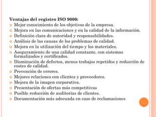 Ventajas del registro ISO 9000:
 Mejor conocimiento de los objetivos de la empresa.
 Mejora en las comunicaciones y en la calidad de la información.
 Definición clara de autoridad y responsabilidades.
 Análisis de las causas de los problemas de calidad.
 Mejora en la utilización del tiempo y los materiales.
 Aseguramiento de una calidad constante, con sistemas
  formalizados y certificados.
 Disminución de defectos, menos trabajos repetidos y reducción de
  costes de calidad.
 Prevención de errores.
 Mejores relaciones con clientes y proveedores.
 Mejora de la imagen corporativa.
 Presentación de ofertas más competitivas
 Posible reducción de auditorias de clientes.
 Documentación más adecuada en caso de reclamaciones
 