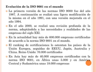 Evolución de la ISO 9001 en el mundo
 La primera versión de las normas ISO 9000 fue del año
  1987. A continuación se realizó una ligera modificación de
  la misma en el año 1991, con una versión mejorada en el
  año 1994.
 En el año 2000, se realizó una revisión profunda de la
  norma, adaptándola a las necesidades y realidades de las
  empresas del siglo XXI.
 En la actualidad hay más de 600.000 empresas certificadas
  de acuerdo a la norma ISO 9001 en el mundo.
 El ranking de certificaciones lo ostentan los países de la
  Unión Europea, seguidas de EEUU, Japón, Australia y
  China. Reino Unido: 70.000 certificados
 En Asia hay más de 40.000 empresas certificadas con la
  norma ISO 9001, en África unas 5.000 y en América
  Central y Sudamérica unas 18.000 empresas
 