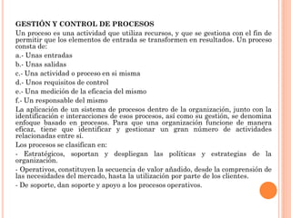 GESTIÓN Y CONTROL DE PROCESOS
Un proceso es una actividad que utiliza recursos, y que se gestiona con el fin de
permitir que los elementos de entrada se transformen en resultados. Un proceso
consta de:
a.- Unas entradas
b.- Unas salidas
c.- Una actividad o proceso en si misma
d.- Unos requisitos de control
e.- Una medición de la eficacia del mismo
f.- Un responsable del mismo
La aplicación de un sistema de procesos dentro de la organización, junto con la
identificación e interacciones de esos procesos, así como su gestión, se denomina
enfoque basado en procesos. Para que una organización funcione de manera
eficaz, tiene que identificar y gestionar un gran número de actividades
relacionadas entre sí.
Los procesos se clasifican en:
- Estratégicos, soportan y despliegan las políticas y estrategias de la
organización.
- Operativos, constituyen la secuencia de valor añadido, desde la comprensión de
las necesidades del mercado, hasta la utilización por parte de los clientes.
- De soporte, dan soporte y apoyo a los procesos operativos.
 