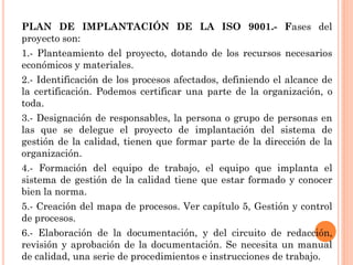 PLAN DE IMPLANTACIÓN DE LA ISO 9001.- Fases del
proyecto son:
1.- Planteamiento del proyecto, dotando de los recursos necesarios
económicos y materiales.
2.- Identificación de los procesos afectados, definiendo el alcance de
la certificación. Podemos certificar una parte de la organización, o
toda.
3.- Designación de responsables, la persona o grupo de personas en
las que se delegue el proyecto de implantación del sistema de
gestión de la calidad, tienen que formar parte de la dirección de la
organización.
4.- Formación del equipo de trabajo, el equipo que implanta el
sistema de gestión de la calidad tiene que estar formado y conocer
bien la norma.
5.- Creación del mapa de procesos. Ver capítulo 5, Gestión y control
de procesos.
6.- Elaboración de la documentación, y del circuito de redacción,
revisión y aprobación de la documentación. Se necesita un manual
de calidad, una serie de procedimientos e instrucciones de trabajo.
 