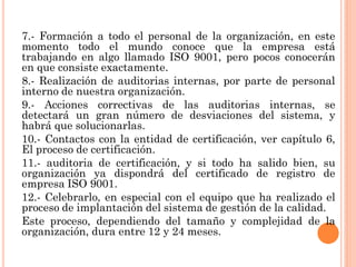 7.- Formación a todo el personal de la organización, en este
momento todo el mundo conoce que la empresa está
trabajando en algo llamado ISO 9001, pero pocos conocerán
en que consiste exactamente.
8.- Realización de auditorias internas, por parte de personal
interno de nuestra organización.
9.- Acciones correctivas de las auditorias internas, se
detectará un gran número de desviaciones del sistema, y
habrá que solucionarlas.
10.- Contactos con la entidad de certificación, ver capítulo 6,
El proceso de certificación.
11.- auditoria de certificación, y si todo ha salido bien, su
organización ya dispondrá del certificado de registro de
empresa ISO 9001.
12.- Celebrarlo, en especial con el equipo que ha realizado el
proceso de implantación del sistema de gestión de la calidad.
Este proceso, dependiendo del tamaño y complejidad de la
organización, dura entre 12 y 24 meses.
 