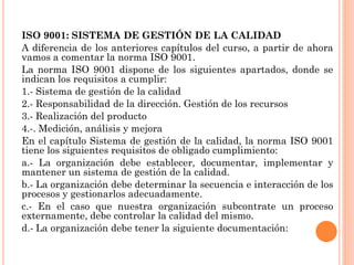 ISO 9001: SISTEMA DE GESTIÓN DE LA CALIDAD
A diferencia de los anteriores capítulos del curso, a partir de ahora
vamos a comentar la norma ISO 9001.
La norma ISO 9001 dispone de los siguientes apartados, donde se
indican los requisitos a cumplir:
1.- Sistema de gestión de la calidad
2.- Responsabilidad de la dirección. Gestión de los recursos
3.- Realización del producto
4.-. Medición, análisis y mejora
En el capítulo Sistema de gestión de la calidad, la norma ISO 9001
tiene los siguientes requisitos de obligado cumplimiento:
a.- La organización debe establecer, documentar, implementar y
mantener un sistema de gestión de la calidad.
b.- La organización debe determinar la secuencia e interacción de los
procesos y gestionarlos adecuadamente.
c.- En el caso que nuestra organización subcontrate un proceso
externamente, debe controlar la calidad del mismo.
d.- La organización debe tener la siguiente documentación:
 