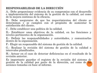 RESPONSABILIDAD DE LA DIRECCIÓN
A.- Debe proporcionar evidencia de su compromiso con el desarrollo
e implementación del sistema de la gestión de la calidad, así como
de la mejora continua de la eficacia.
B.- Debe asegurarse de que los requerimientos del cliente se
determinan y se cumplen con el propósito de aumentar la
satisfacción del cliente.
C.- Debe establecer una política de la calidad.
D.- Establecer unos objetivos de la calidad, en las funciones y
niveles pertinentes de la organización.
E.- Definir las responsabilidades y autoridades, y comunicarlas
dentro de la organización.
F.- Elegir un responsable del sistema de gestión de la calidad.
G.- Realizar la revisión del sistema de gestión de la calidad a
intervalos planificados.
H.- Actuar en el caso de detectar deficiencias en el resultado de la
revisión anterior.
Es importante guardar el registro de la revisión del sistema de
gestión de la calidad por parte de la dirección, así como de las
acciones tomadas en base al informe.
 