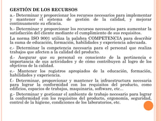 GESTIÓN DE LOS RECURSOS
a.- Determinar y proporcionar los recursos necesarios para implementar
y mantener el sistema de gestión de la calidad, y mejorar
continuamente su eficacia.
b.- Determinar y proporcionar los recursos necesarios para aumentar la
satisfacción del cliente mediante el cumplimiento de sus requisitos.
La norma ISO 9001 utiliza la palabra COMPETENCIA para describir
la suma de educación, formación, habilidades y experiencia adecuada.
c.- Determinar la competencia necesaria para el personal que realiza
trabajos que afecten a la calidad del producto.
d.- Asegurar que su personal es consciente de la pertinencia e
importancia de sus actividades y de cómo contribuyen al logro de los
objetivos de la calidad.
e.- Mantener los registros apropiados de la educación, formación,
habilidades y experiencia.
f.- Determinar, proporcionar y mantener la infraestructura necesaria
para lograr la conformidad con los requisitos del producto, como
edificios, espacios de trabajos, maquinaria, software, etc...
g.- Determinar y gestionar el ambiente de trabajo necesario para lograr
la conformidad con los requisitos del producto, ergonomía, seguridad,
control de la higiene, condiciones de los laboratorios, etc.
 