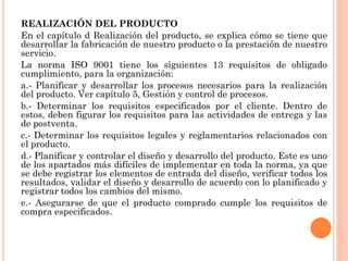 REALIZACIÓN DEL PRODUCTO
En el capítulo d Realización del producto, se explica cómo se tiene que
desarrollar la fabricación de nuestro producto o la prestación de nuestro
servicio.
La norma ISO 9001 tiene los siguientes 13 requisitos de obligado
cumplimiento, para la organización:
a.- Planificar y desarrollar los procesos necesarios para la realización
del producto. Ver capítulo 5, Gestión y control de procesos.
b.- Determinar los requisitos especificados por el cliente. Dentro de
estos, deben figurar los requisitos para las actividades de entrega y las
de postventa.
c.- Determinar los requisitos legales y reglamentarios relacionados con
el producto.
d.- Planificar y controlar el diseño y desarrollo del producto. Este es uno
de los apartados más difíciles de implementar en toda la norma, ya que
se debe registrar los elementos de entrada del diseño, verificar todos los
resultados, validar el diseño y desarrollo de acuerdo con lo planificado y
registrar todos los cambios del mismo.
e.- Asegurarse de que el producto comprado cumple los requisitos de
compra especificados.
 
