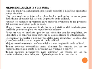 MEDICIÓN, ANÁLISIS Y MEJORA
Hay que medir la satisfacción del cliente respecto a nuestros productos
y organización.
Hay que realizar a intervalos planificados auditorias internas para
determinar el estado del sistema de gestión de la calidad.
Aplicar los métodos apropiados para medir la evolución de los procesos
del sistema de gestión de la calidad.
Medir y hacer un seguimiento de las características del producto para
verificar que se cumplen los requisitos del mismo.
Asegurar que el producto que no sea conforme con los requisitos, se
identifica y se controla para prevenir su uso o entrega no intencionada.
Determinar, recopilar y analizar los datos para demostrar la idoneidad
y la eficacia del sistema de gestión de la calidad.
Mejorar continuamente la eficacia del sistema de gestión de la calidad.
Tomar acciones correctivas para eliminar las causas de las no
conformidades, con objeto de prevenir que vuelvan a ocurrir.
Tomar acciones preventivas para eliminar las causas de las no
conformidades potenciales, con objeto de prevenir su ocurrencia.
 