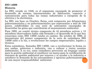 ISO 14000
Historia
La ISO, creada en 1946, es el organismo encargado de promover el
desarrollo de normas internacionales de fabricación, comercio y
comunicación para todas las ramas industriales a excepción de la
eléctrica y la electrónica.
La ISO, con base en Ginebra, Suiza, está compuesta por delegaciones
gubernamentales y no gubernamentales que representan a más de 100
países, subdivididos en una serie de subcomités encargados de
desarrollar las guías que contribuirán al mejoramiento ambiental.
Para 1992, un comité técnico compuesto de 43 miembros activos y 15
miembros observadores había sido formado y el desarrollo de lo que hoy
conocemos como ISO 14000 estaba en camino. En octubre de 1996, el
lanzamiento del primer componente de la serie de estándares ISO
14000 salió a la luz, a revolucionar los campos empresariales, legales y
técnicos.
Estos estándares, llamados ISO 14000, van a revolucionar la forma en
que ambos, gobiernos e industria, van a enfocar y tratar asuntos
ambientales. A su vez, estos estándares proveerán un lenguaje común
para la gestión ambiental al establecer un marco para la certificación de
sistemas de gestión ambiental por terceros y al ayudar a la industria a
satisfacer la demanda de los consumidores y agencias gubernamentales
de una mayor responsabilidad ambiental.
 