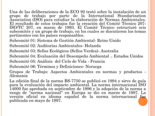 Una de las deliberaciones de la ECO 92 trató sobre la instalación de un
grupo de trabajo por parte de la International Standarization
Association (ISO) para estudiar la elaboración de Normas Ambientales.
El resultado de estos trabajos fue la creación del Comité Técnico 207-
ISO/TC 207, en marzo de 1993. El Comité Técnico estructuró seis
subcomités y un grupo de trabajo, en los cuales se discutieron los temas
pertinentes con los países responsables.
Subcomité 01: Sistema de Gestión Ambiental- Reino Unido
Subcomité 02: Auditorias Ambientales- Holanda
Subcomité 03: Sellos Ecológicos (Sellos Verdes)- Australia
Subcomité 04: Evaluación del Desempeño Ambiental – Estados Unidos
Subcomité 05: Análisis del Ciclo de Vida - Francia
Subcomité 06: Términos y Definiciones- Noruega
Grupos de Trabajo: Aspectos Ambientales en normas y productos -
Alemania
La edición final de la norma BS-7750 se publicó en 1994 y sirve de guía
para la evaluación del impacto ambiental. La norma internacional ISO
14000 fue aprobada en septiembre de 1996 y la adopción de la norma a
rango de "norma nacional" en Europa se dio en marzo de 1997. La
versión oficial en idioma español de la norma internacional fue
publicada en mayo de 1997.
 