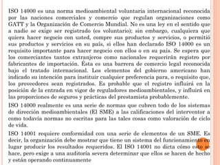 ISO 14000 es una norma medioambiental voluntaria internacional reconocida
por las naciones comerciales y comercio que regulan organizaciones como
GATT y la Organización de Comercio Mundial. No es una ley en el sentido que
a nadie se exige ser registrado (es voluntario); sin embargo, cualquiera que
quiera hacer negocio con usted, compre sus productos y servicios, o permitió
sus productos y servicios en su país, si ellos han declarado ISO 14000 es un
requisito importante para hacer negocio con ellos o en su país. Se espera que
los comerciantes tantos extranjeros como nacionales requerirán registro por
fabricantes de importación. Ésta es una barrera de comercio legal reconocida
bajo el tratado internacional. Los elementos del gobierno americano han
indicado su intención para instituir cualquier preferencia para, o requisito que,
los proveedores sean registrados. Es probable que el registro influirá en la
posición de la entrada en vigor de reguladores medioambientales, y influirá en
las proporciones de seguros y prácticas del prestamista probablemente.
ISO 14000 realmente es una serie de normas que cubren todo de los sistemas
de dirección medioambientales (El SME) a las calificaciones del interventor a
como todavía normas no escritas para las tales cosas como valoración de ciclo
de vida.
ISO 14001 requiere conformidad con una serie de elementos de un SME. Es
decir, la organización debe mostrar que tiene un sistema del funcionamiento en
lugar producir los resultados requeridos. El ISO 14001 no dicta cómo esto se
hace, pero exige a una auditoría severa determinar que ellos se hacen de hecho
y están operando continuamente
 
