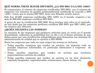 QUÉ NORMA TIENE MAYOR DIFUSIÓN, ¿LA ISO 9001 O LA ISO 14001?
Si comparamos el número de empresas certificadas ISO 9001, con el número de
empresas con sistemas de gestión medioambiental certificado de acuerdo a ISO
14001, vemos que la norma ISO 9001 tiene una difusión mucho mayor.
Sólo hay 40.000 empresas certificadas ISO 14001 en el mundo, respecto a las
más de 600.000 empresas certificas ISO 9001.
A pesar de que la certificación ISO 9001 lleva muchos más años en el mercado,
no hay duda que las empresas prefieren certificar ISO 9001 que ISO 14001, por
las mejoras que obtienen.
¿QUIÉN NECESITA LAS NORMAS?
La mayoría de las empresas que producen artículos para su venta en el mundo
desarrollado, enfrentan la posibilidad hoy en día o en el futuro próximo de que
deban pasar por una certificación independiente para demostrar sus sistemas de
administración de calidad que se ajustan a ISO 90000.
Entre las empresas que cada vez más exigen las normas se incluyen:
 Todas aquellas empresas que venden un servicio, sin importar cuál, en
   grandes empresas sofisticadas, en particular fabricantes o empresas de
   servicios.
 Todas     aquellas empresas que venden un servicio que involucra
   requerimientos estrictos de calidad.
 Todas aquellas empresas que venden un servicio en un área altamente
   regulada: hospitales, supermercados, restaurantes, líneas aéreas, etc.
 