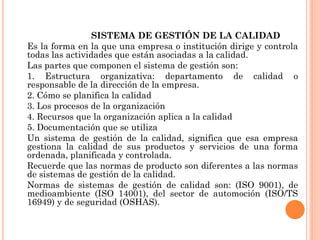 SISTEMA DE GESTIÓN DE LA CALIDAD
Es la forma en la que una empresa o institución dirige y controla
todas las actividades que están asociadas a la calidad.
Las partes que componen el sistema de gestión son:
1. Estructura organizativa: departamento de calidad o
responsable de la dirección de la empresa.
2. Cómo se planifica la calidad
3. Los procesos de la organización
4. Recursos que la organización aplica a la calidad
5. Documentación que se utiliza
Un sistema de gestión de la calidad, significa que esa empresa
gestiona la calidad de sus productos y servicios de una forma
ordenada, planificada y controlada.
Recuerde que las normas de producto son diferentes a las normas
de sistemas de gestión de la calidad.
Normas de sistemas de gestión de calidad son: (ISO 9001), de
medioambiente (ISO 14001), del sector de automoción (ISO/TS
16949) y de seguridad (OSHAS).
 