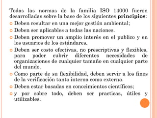 Todas las normas de la familia ISO 14000 fueron
desarrolladas sobre la base de los siguientes principios:
 Deben resultar en una mejor gestión ambiental;
 Deben ser aplicables a todas las naciones.
 Deben promover un amplio interés en el publico y en
  los usuarios de los estándares.
 Deben ser costo efectivas, no prescriptivas y flexibles,
  para poder cubrir diferentes necesidades de
  organizaciones de cualquier tamaño en cualquier parte
  del mundo.
 Como parte de su flexibilidad, deben servir a los fines
  de la verificación tanto interna como externa.
 Deben estar basadas en conocimientos científicos;
 y por sobre todo, deben ser practicas, útiles y
  utilizables.
 