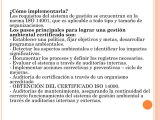 ¿Cómo implementarla?
Los requisitos del sistema de gestión se encuentran en la
norma ISO 14001, que es aplicable a todo tipo y tamaño de
organizaciones.
Los pasos principales para lograr una gestión
ambiental certificada son:
- Establecer una política, fijar objetivos y metas, desarrollar
programas ambientales.
- Detectar los aspectos ambientales e identificar los impactos
significativos.
- Documentar los procesos y definir los registros necesarios.
- Evaluar el sistema a través de auditorías internas.
- Implementar acciones correctivas y preventivas – ciclo de
mejoras.
- Auditoría de certificación a través de un organismo
acreditado
- OBTENCIÓN DEL CERTIFICADO ISO 14000.
- Auditorías de mantenimiento, asegurando la continuidad del
correcto funcionamiento del sistema de gestión ambiental a
través de auditorías internas y externas.
 