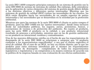 La serie ISO 14000 comparte principios comunes de un sistema de gestión con la
serie ISO 9000 de normas de sistemas de calidad. Sin embargo, debe entenderse
que la aplicación de varios elementos del sistema de gestión puede diferir debido
a los distintos objetivos y diferentes partes interesadas. Mientras que los
sistemas de gestión de calidad (SGC) tratan las necesidades de los clientes, los
SGA están dirigidos hacia las necesidades de un amplio espectro de partes
interesadas y las necesidades que se desarrollan en la sociedad por la protección
ambiental.
Mientras que para las normas de la serie ISO 9000 el cliente es quien compra el
producto, para las ISO 14000 son las "partes interesadas", donde éstas incluyen
desde las autoridades públicas, los seguros, socios, accionistas, bancos, y
asociaciones de vecinos o de protección del ambiente. En cuanto al producto,
para las serie 9000 el producto es la calidad, o sea producto intencional
resultado de procesos o actividades, mientras que en las de gestión ambiental,
es un producto no intencional: residuos y contaminantes.
Una de las mayores diferencias estriba en el hecho de que los requerimientos de
desempeño de la serie ISO 9000 se relacionan a asegurar que "el producto
conforme a los requerimientos especificados", o sea que el cliente especifica el
nivel de calidad. En el caso de un SGA, no hay un cliente directo, por lo que los
modelos para estos sistemas introducen por sí mismos los requerimientos
fundamentales de desempeño - cumplimiento de todos los requerimientos
legislativos y regulatorios y un compromiso a la mejora continua de acuerdo con
la política de la empresa basada en una evaluación de sus efectos ambientales
 
