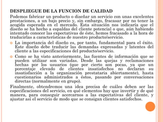 DESPLIEGUE DE LA FUNCION DE CALIDAD
Podemos fabricar un producto o diseñar un servicio con unas excelentes
prestaciones, a un bajo precio y, sin embargo, fracasar por no tener la
acogida esperada en el mercado. Esta situación nos indicaría que el
diseño se ha hecho a espaldas del cliente potencial o que, aún habiendo
intentado conocer las expectativas de éste, hemos fracasado a la hora de
traducirlas a características de nuestro producto/servicio.
 La importancia del diseño es, por tanto, fundamental para el éxito.
   Este diseño debe traducir las demandas expresadas y latentes del
   cliente a las especificaciones del producto/servicio.
 Como se ha visto anteriormente, las fuentes de información que se
   pueden utilizar son variadas. Desde las quejas y reclamaciones
   hechas por los usuarios (que por cierto son pocas, ya que un
   porcentaje elevado de clientes insatisfechos no declaran su
   insatisfacción a la organización prestataria abiertamente), hasta
   cuestionarios administrados a éstos, pasando por conversaciones
   directas (normalmente en grupo).
Finalmente, obtendremos una idea precisa de cuáles deben ser las
especificaciones del servicio, en qué elementos hay que invertir y de qué
manera, para conseguir acercarnos a las expectativas del cliente, y
ajustar así el servicio de modo que se consigan clientes satisfechos.
 