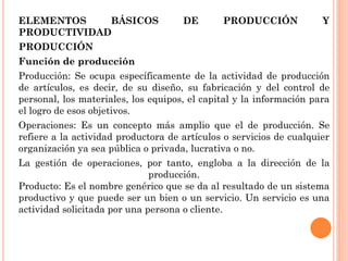 ELEMENTOS    BÁSICOS                 DE       PRODUCCIÓN             Y
PRODUCTIVIDAD
PRODUCCIÓN
Función de producción
Producción: Se ocupa específicamente de la actividad de producción
de artículos, es decir, de su diseño, su fabricación y del control de
personal, los materiales, los equipos, el capital y la información para
el logro de esos objetivos.
Operaciones: Es un concepto más amplio que el de producción. Se
refiere a la actividad productora de artículos o servicios de cualquier
organización ya sea pública o privada, lucrativa o no.
La gestión de operaciones, por tanto, engloba a la dirección de la
                              producción.
Producto: Es el nombre genérico que se da al resultado de un sistema
productivo y que puede ser un bien o un servicio. Un servicio es una
actividad solicitada por una persona o cliente.
 