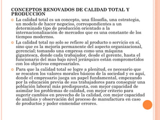 CONCEPTOS RENOVADOS DE CALIDAD TOTAL Y
PRODUCCION
 La calidad total es un concepto, una filosofía, una estrategia,
  un modelo de hacer negocios, correspondientes a un
  determinado tipo de producción orientado a la
  internacionalización de mercados que es una constante de los
  tiempos modernos.
 La calidad total no solo se refiere al producto o servicio en sí,
  sino que es la mejoría permanente del aspecto organizacional,
  gerencial; tomando una empresa como una máquina
  gigantesca, donde cada trabajador, desde el gerente, hasta el
  funcionario del mas bajo nivel jerárquico están comprometidos
  con los objetivos empresariales.
 Para que la calidad total se logre a plenitud, es necesario que
  se rescaten los valores morales básicos de la sociedad y es aquí,
  donde el empresario juega un papel fundamental, empezando
  por la educación previa de sus trabajadores para conseguir una
  población laboral más predispuesta, con mejor capacidad de
  asimilar los problemas de calidad, con mejor criterio para
  sugerir cambios en provecho de la calidad, con mejor capacidad
  de análisis y observación del proceso de manufactura en caso
  de productos y poder enmendar errores.
 