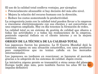 El uso de la calidad total conlleva ventajas, por ejemplos:
 Potencialmente alcanzable si hay decisión del más alto nivel.
 Mejora la relación del recurso humano con la dirección.
 Reduce los costos aumentando la productividad.
La reingeniería junto con la calidad total pueden llevar a la empresa
a vincularse electrónicamente con sus clientes y así convertirse en
una empresa ampliada. Hoy en día tenemos la formación de redes.
La calidad total es un sistema de gestión de calidad que abarca a
todas las actividades y a todas las realizaciones de la empresa,
poniendo especial énfasis en el cliente interno y en la mejora
continua.
ORIGEN DE LA TÉCNICA DE LA CALIDAD TOTAL
Los japoneses fueron los pioneros. La II Guerra Mundial dejó la
economía nipona en una situación catastrófica, con unos productos
poco competitivos que no tenían cabida en los mercados
internacionales.
Los japoneses no tardaron en reaccionar: se lanzaron al mercado
gracias a la adopción de los sistemas de calidad. Japón creció.
La iniciativa nipona pronto se transmitió a otras zonas del planeta.
Europa tardó algo más, pero también fueron los años 80 los del
impulso definitivo
 