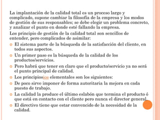 La implantación de la calidad total es un proceso largo y
complicado, supone cambiar la filosofía de la empresa y los modos
de gestión de sus responsables; se debe elegir un problema concreto,
y analizar el punto en donde esté fallando la empresa.
Los principio de gestión de la calidad total son sencillos de
entender, pero complicados de asimilar:
 El sistema parte de la búsqueda de la satisfacción del cliente, en
   todos sus aspectos.
 Un primer paso es la búsqueda de la calidad de los
   productos/servicios.
 Pero habrá que tener en claro que el producto/servicio ya no será
   el punto principal de calidad.
 Los principiosios elementales son los siguientes:
 De poco sirve imponer de forma autoritaria la mejora en cada
   puesto de trabajo.
 La calidad la produce el último eslabón que termina el producto ó
   que está en contacto con el cliente pero nunca el director general.
 El directivo tiene que estar convencido de la necesidad de la
   calidad.
 