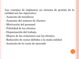 Las ventajas de implantar un sistema de gestión de la
calidad son las siguientes:
- Aumento de beneficios
- Aumento del número de clientes
- Motivación del personal
- Fidelidad de los clientes
- Organización del trabajo
- Mejora de las relaciones con los clientes
- Reducción de costes debidos a la mala calidad
- Aumento de la cuota de mercado
 