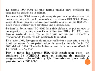 La norma ISO 9001 es una norma creada para certificar los
sistemas de gestión de la calidad.
La norma ISO 9004 es una guía a seguir por las organizaciones que
deseen ir más allá de lo marcado en la norma ISO 9001. Pero a
pesar de tener una estructura muy similar a la de norma ISO 9001,
no se puede utilizar para certificar una organización.
La familia de normas ISO 9000 han sido elaboradas por un equipo
de expertos, conocido como Comité Técnico ISO / TC 176. Para
formar parte de este comité, hay que ser un gran experto y
conocedor de los sistemas de gestión de la calidad.
En el año 1997, éste grupo de trabajo realizó una encuesta a más de
1.100 empresas de 40 países sobre la anterior versión de la ISO
9001 del año 1994. El resultado fue la base de la nueva versión de la
ISO 9001 del año 2000.
Por lo tanto las normas ISO, 9000 establecen pues un
conjunto de NORMAS para el sistema de gestión y
aseguramiento de calidad y fija lineamientos para toda la
gestión de los ISO 9000.
 