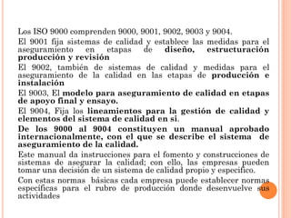 Los ISO 9000 comprenden 9000, 9001, 9002, 9003 y 9004.
El 9001 fija sistemas de calidad y establece las medidas para el
aseguramiento     en   etapas   de    diseño,    estructuración
producción y revisión
El 9002, también de sistemas de calidad y medidas para el
aseguramiento de la calidad en las etapas de producción e
instalación
El 9003, El modelo para aseguramiento de calidad en etapas
de apoyo final y ensayo.
El 9004, Fija los lineamientos para la gestión de calidad y
elementos del sistema de calidad en si.
De los 9000 al 9004 constituyen un manual aprobado
internacionalmente, con el que se describe el sistema de
aseguramiento de la calidad.
Este manual da instrucciones para el fomento y construcciones de
sistemas de asegurar la calidad; con ello, las empresas pueden
tomar una decisión de un sistema de calidad propio y especifico.
Con estas normas básicas cada empresa puede establecer normas
específicas para el rubro de producción donde desenvuelve sus
actividades
 