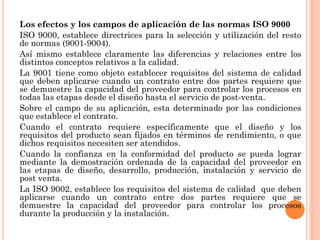Los efectos y los campos de aplicación de las normas ISO 9000
ISO 9000, establece directrices para la selección y utilización del resto
de normas (9001-9004).
Así mismo establece claramente las diferencias y relaciones entre los
distintos conceptos relativos a la calidad.
La 9001 tiene como objeto establecer requisitos del sistema de calidad
que deben aplicarse cuando un contrato entre dos partes requiere que
se demuestre la capacidad del proveedor para controlar los procesos en
todas las etapas desde el diseño hasta el servicio de post-venta.
Sobre el campo de su aplicación, esta determinado por las condiciones
que establece el contrato.
Cuando el contrato requiere específicamente que el diseño y los
requisitos del producto sean fijados en términos de rendimiento, o que
dichos requisitos necesiten ser atendidos.
Cuando la confianza en la conformidad del producto se pueda lograr
mediante la demostración ordenada de la capacidad del proveedor en
las etapas de diseño, desarrollo, producción, instalación y servicio de
post venta.
La ISO 9002, establece los requisitos del sistema de calidad que deben
aplicarse cuando un contrato entre dos partes requiere que se
demuestre la capacidad del proveedor para controlar los procesos
durante la producción y la instalación.
 