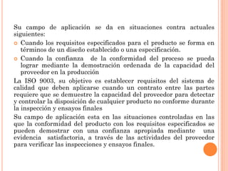 Su campo de aplicación se da en situaciones contra actuales
siguientes:
 Cuando los requisitos especificados para el producto se forma en
   términos de un diseño establecido o una especificación.
 Cuando la confianza       de la conformidad del proceso se pueda
   lograr mediante la demostración ordenada de la capacidad del
   proveedor en la producción
La ISO 9003, su objetivo es establecer requisitos del sistema de
calidad que deben aplicarse cuando un contrato entre las partes
requiere que se demuestre la capacidad del proveedor para detectar
y controlar la disposición de cualquier producto no conforme durante
la inspección y ensayos finales
Su campo de aplicación esta en las situaciones controladas en las
que la conformidad del producto con los requisitos especificados se
pueden demostrar con una confianza apropiada mediante una
evidencia satisfactoria, a través de las actividades del proveedor
para verificar las inspecciones y ensayos finales.
 