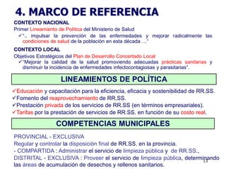 4. MARCO DE REFERENCIA
CONTEXTO NACIONAL
Primer Lineamiento de Política del Ministerio de Salud
  “.. impulsar la prevención de las enfermedades y mejorar radicalmente las
    condiciones de salud de la población en esta década …“
CONTEXTO LOCAL
Objetivos Estratégicos del Plan de Desarrollo Concertado Local
 “Mejorar la calidad de la salud promoviendo adecuadas prácticas sanitarias y
   disminuir la incidencia de enfermedades infectocontagiosas y parasitarias”.

                   LINEAMIENTOS DE POLÍTICA
Educación y capacitación para la eficiencia, eficacia y sostenibilidad de RR.SS.
Fomento del reaprovechamiento de RR.SS.
Prestación privada de los servicios de RR.SS (en términos empresariales).
Tarifas por la prestación de servicios de RR.SS. en función de su costo real.

                 COMPETENCIAS MUNICIPALES
PROVINCIAL - EXCLUSIVA
Regular y controlar la disposición final de RR.SS. en la provincia.
- COMPARTIDA : Administrar el servicio de limpieza pública y de RR.SS.,
DISTRITAL - EXCLUSIVA : Proveer el servicio de limpieza pública, determinando
                                                                        13
las áreas de acumulación de desechos y rellenos sanitarios.
 