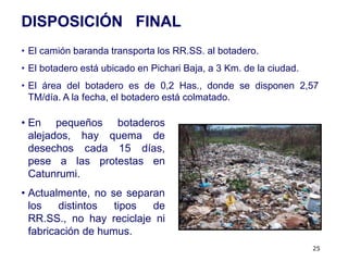DISPOSICIÓN FINAL
• El camión baranda transporta los RR.SS. al botadero.
• El botadero está ubicado en Pichari Baja, a 3 Km. de la ciudad.
• El área del botadero es de 0,2 Has., donde se disponen 2,57
  TM/día. A la fecha, el botadero está colmatado.

• En pequeños botaderos
  alejados, hay quema de
  desechos cada 15 días,
  pese a las protestas en
  Catunrumi.
• Actualmente, no se separan
  los    distintos  tipos de
  RR.SS., no hay reciclaje ni
  fabricación de humus.
                                                                    25
 