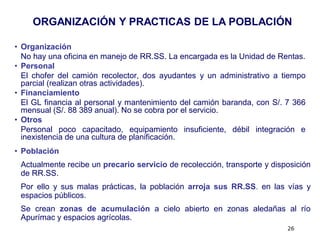 ORGANIZACIÓN Y PRACTICAS DE LA POBLACIÓN

• Organización
  No hay una oficina en manejo de RR.SS. La encargada es la Unidad de Rentas.
• Personal
  El chofer del camión recolector, dos ayudantes y un administrativo a tiempo
  parcial (realizan otras actividades).
• Financiamiento
  El GL financia al personal y mantenimiento del camión baranda, con S/. 7 366
  mensual (S/. 88 389 anual). No se cobra por el servicio.
• Otros
  Personal poco capacitado, equipamiento insuficiente, débil integración e
  inexistencia de una cultura de planificación.
• Población
 Actualmente recibe un precario servicio de recolección, transporte y disposición
 de RR.SS.
 Por ello y sus malas prácticas, la población arroja sus RR.SS. en las vías y
 espacios públicos.
 Se crean zonas de acumulación a cielo abierto en zonas aledañas al río
 Apurímac y espacios agrícolas.
                                                                          26
 