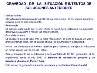 GRAVEDAD DE LA SITUACIÓN E INTENTOS DE
          SOLUCIONES ANTERIORES

• Temporalidad
  El inadecuado tratamiento de los RR.SS. es permanente. El GL intentó mejorar el
  servicio, pero ha sido insuficiente.
• Relevancia
  El manejo inadecuado de RR.SS. afecta la salud de la población. La ejecución
  del proyecto ayudará a reducir las enfermedades.
• Grado de avance
  El botadero está al tope. Por la mala recolección, se echa la basura en vías y
  áreas cercanas al río, con lo que los RR.SS. se acumulan en la localidad.
• No se han planteado soluciones técnicas para recolectar, transportar y disponer
  en forma segura los RR.SS. de Pichari.
• Ante el incremento de la población y de la cantidad de RR.SS. generados, el GL
  implementó desde el año 2000 un sistema de recolección precario y un
  botadero ubicado en Pichari Baja.
• Esta acción ha generado más enfermedades y contaminación ambiental.
                                                                           27
 