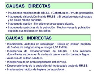 CAUSAS DIRECTAS
• Insuficiente recolección de RR.SS. : Cobertura es 75% de generación.
• Inadecuada disposición final de RR.SS. : El botadero está colmatado
  y no existe relleno sanitario.
• Inadecuada gestión : No existe un área especializada.
• Inadecuadas prácticas de la población : Muchas veces la población
  deposita sus residuos en las calles.

CAUSAS INDIRECTAS
• Insuficientes unidades de recolección : Existe un camión baranda
  de 5 años de antigüedad que recoge 2,57 TM/día.
• Inexistencia de almacenamiento de RR.SS. : Los residuos
  domiciliarios se dejan en la vía hasta que el camión baranda llegue.
• Ausencia de relleno sanitario.
• Inexistencia de un área responsable del servicio.
• Desconocimiento de la población del inadecuado anejo de RR.SS.
• Inadecuados hábitos de higiene de la población.                    32
 
