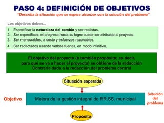 PASO 4: DEFINICIÓN DE OBJETIVOS
       “Describa la situación que se espera alcanzar con la solución del problema”

 Los objetivos deben...
 1. Especificar la naturaleza del cambio y ser realistas.
 2. Ser específicos: el progreso hacia su logro puede ser atribuido al proyecto.
 3. Ser mensurables, a costo y esfuerzos razonables.
 4. Ser redactados usando verbos fuertes, en modo infinitivo.


            El objetivo del proyecto (o también propósito; es decir,
         para qué se va a hacer el proyecto) se obtiene de la redacción
              Contraria dada a la redacción del problema central


                                    Situación esperada


                                                                                   Solución
Objetivo          Mejora de la gestión integral de RR.SS. municipal                   del
                                                                                   problema


                                         Propósito
 