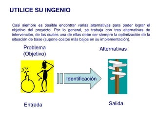 UTILICE SU INGENIO

Casi siempre es posible encontrar varias alternativas para poder lograr el
objetivo del proyecto. Por lo general, se trabaja con tres alternativas de
intervención, de las cuales una de ellas debe ser siempre la optimización de la
situación de base (supone costos más bajos en su implementación).

      Problema                                    Alternativas
      (Objetivo)



                               Identificación



      Entrada                                          Salida
 