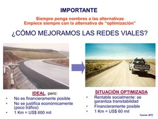 IMPORTANTE
             Siempre ponga nombres a las alternativas
         Empiece siempre con la alternativa de “optimización”

    ¿CÓMO MEJORAMOS LAS REDES VIALES?




             IDEAL, pero:                 SITUACIÓN OPTIMIZADA
•   No es financieramente posible    •   Rentable socialmente: se
                                         garantiza transitabilidad
•   No se justifica económicamente
    (poco tráfico)                   •   Financieramente posible
•   1 Km = US$ 600 mil               •   1 Km = US$ 60 mil
                                                                 Fuente: MTC
 