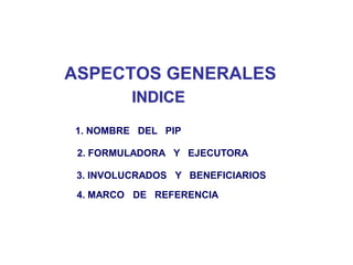 ASPECTOS GENERALES
          INDICE

1. NOMBRE DEL PIP

 2. FORMULADORA Y EJECUTORA

 3. INVOLUCRADOS Y BENEFICIARIOS
 4. MARCO DE REFERENCIA
 