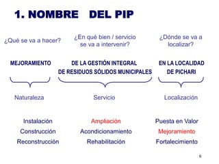 1. NOMBRE                  DEL PIP

                         ¿En qué bien / servicio       ¿Dónde se va a
¿Qué se va a hacer?
                           se va a intervenir?           localizar?


  MEJORAMIENTO          DE LA GESTIÓN INTEGRAL         EN LA LOCALIDAD
                    DE RESIDUOS SÓLIDOS MUNICIPALES       DE PICHARI



   Naturaleza                   Servicio                 Localización


      Instalación              Ampliación             Puesta en Valor
     Construcción          Acondicionamiento           Mejoramiento
    Reconstrucción           Rehabilitación           Fortalecimiento

                                                                        6
 