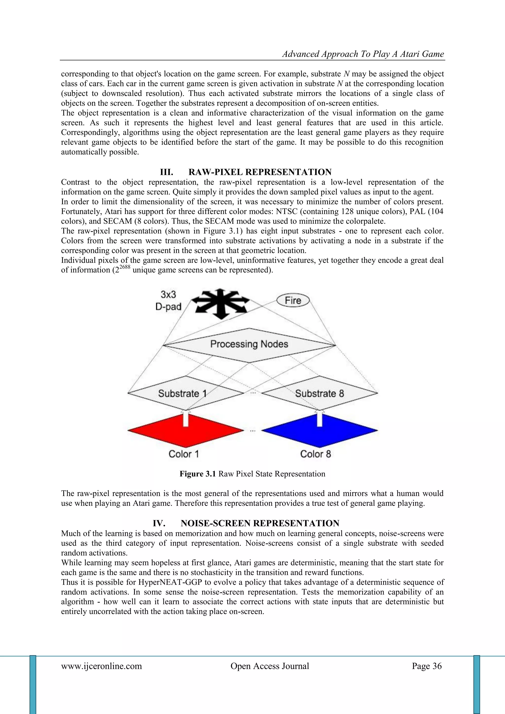 Advanced Approach To Play A Atari Game
www.ijceronline.com Open Access Journal Page 36
corresponding to that object's location on the game screen. For example, substrate N may be assigned the object
class of cars. Each car in the current game screen is given activation in substrate N at the corresponding location
(subject to downscaled resolution). Thus each activated substrate mirrors the locations of a single class of
objects on the screen. Together the substrates represent a decomposition of on-screen entities.
The object representation is a clean and informative characterization of the visual information on the game
screen. As such it represents the highest level and least general features that are used in this article.
Correspondingly, algorithms using the object representation are the least general game players as they require
relevant game objects to be identified before the start of the game. It may be possible to do this recognition
automatically possible.
III. RAW-PIXEL REPRESENTATION
Contrast to the object representation, the raw-pixel representation is a low-level representation of the
information on the game screen. Quite simply it provides the down sampled pixel values as input to the agent.
In order to limit the dimensionality of the screen, it was necessary to minimize the number of colors present.
Fortunately, Atari has support for three different color modes: NTSC (containing 128 unique colors), PAL (104
colors), and SECAM (8 colors). Thus, the SECAM mode was used to minimize the colorpalete.
The raw-pixel representation (shown in Figure 3.1) has eight input substrates - one to represent each color.
Colors from the screen were transformed into substrate activations by activating a node in a substrate if the
corresponding color was present in the screen at that geometric location.
Individual pixels of the game screen are low-level, uninformative features, yet together they encode a great deal
of information (22688
unique game screens can be represented).
Figure 3.1 Raw Pixel State Representation
The raw-pixel representation is the most general of the representations used and mirrors what a human would
use when playing an Atari game. Therefore this representation provides a true test of general game playing.
IV. NOISE-SCREEN REPRESENTATION
Much of the learning is based on memorization and how much on learning general concepts, noise-screens were
used as the third category of input representation. Noise-screens consist of a single substrate with seeded
random activations.
While learning may seem hopeless at first glance, Atari games are deterministic, meaning that the start state for
each game is the same and there is no stochasticity in the transition and reward functions.
Thus it is possible for HyperNEAT-GGP to evolve a policy that takes advantage of a deterministic sequence of
random activations. In some sense the noise-screen representation. Tests the memorization capability of an
algorithm - how well can it learn to associate the correct actions with state inputs that are deterministic but
entirely uncorrelated with the action taking place on-screen.
 