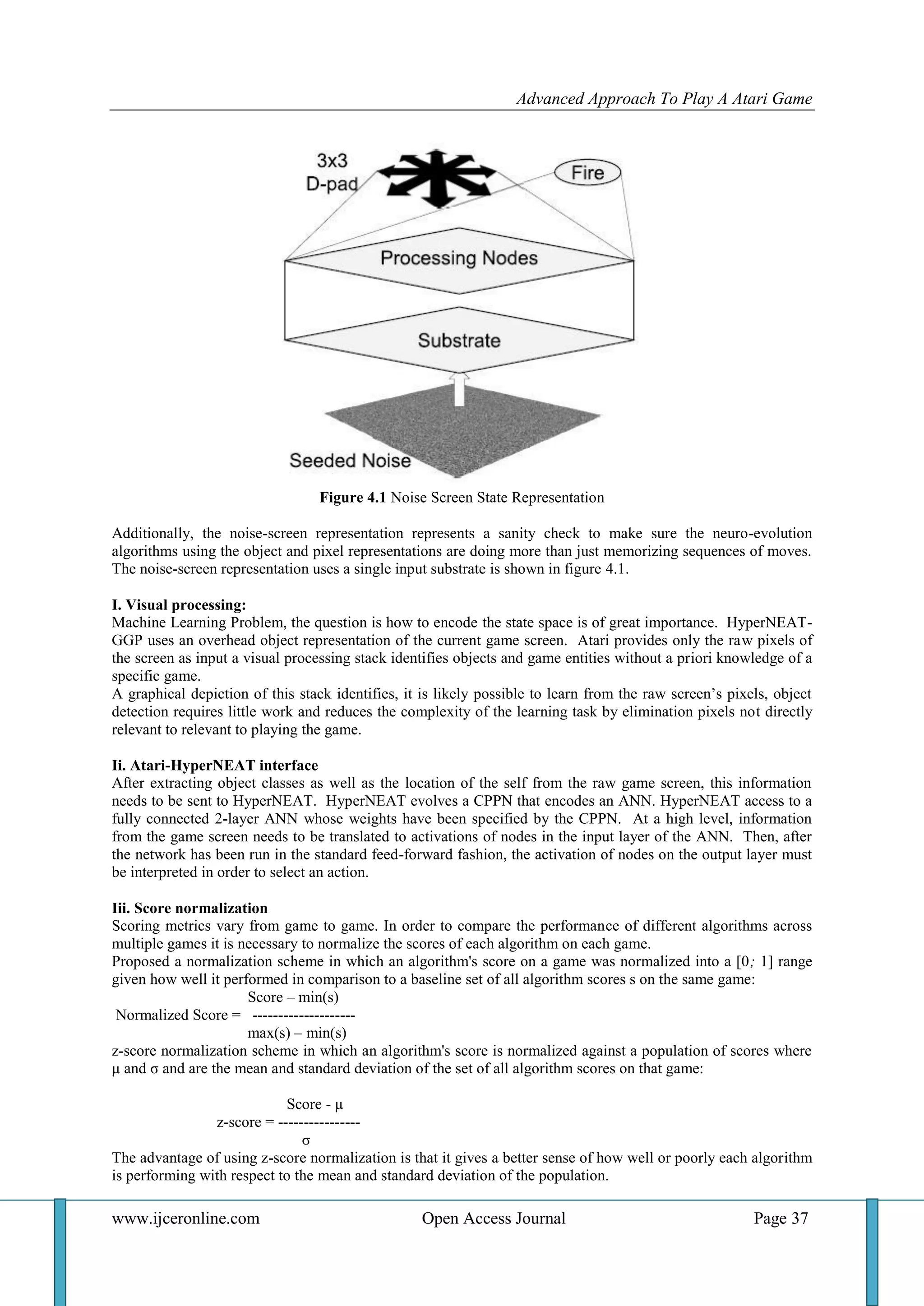Advanced Approach To Play A Atari Game
www.ijceronline.com Open Access Journal Page 37
Figure 4.1 Noise Screen State Representation
Additionally, the noise-screen representation represents a sanity check to make sure the neuro-evolution
algorithms using the object and pixel representations are doing more than just memorizing sequences of moves.
The noise-screen representation uses a single input substrate is shown in figure 4.1.
I. Visual processing:
Machine Learning Problem, the question is how to encode the state space is of great importance. HyperNEAT-
GGP uses an overhead object representation of the current game screen. Atari provides only the raw pixels of
the screen as input a visual processing stack identifies objects and game entities without a priori knowledge of a
specific game.
A graphical depiction of this stack identifies, it is likely possible to learn from the raw screen’s pixels, object
detection requires little work and reduces the complexity of the learning task by elimination pixels not directly
relevant to relevant to playing the game.
Ii. Atari-HyperNEAT interface
After extracting object classes as well as the location of the self from the raw game screen, this information
needs to be sent to HyperNEAT. HyperNEAT evolves a CPPN that encodes an ANN. HyperNEAT access to a
fully connected 2-layer ANN whose weights have been specified by the CPPN. At a high level, information
from the game screen needs to be translated to activations of nodes in the input layer of the ANN. Then, after
the network has been run in the standard feed-forward fashion, the activation of nodes on the output layer must
be interpreted in order to select an action.
Iii. Score normalization
Scoring metrics vary from game to game. In order to compare the performance of different algorithms across
multiple games it is necessary to normalize the scores of each algorithm on each game.
Proposed a normalization scheme in which an algorithm's score on a game was normalized into a [0; 1] range
given how well it performed in comparison to a baseline set of all algorithm scores s on the same game:
Score – min(s)
Normalized Score = --------------------
max(s) – min(s)
z-score normalization scheme in which an algorithm's score is normalized against a population of scores where
μ and σ and are the mean and standard deviation of the set of all algorithm scores on that game:
Score - µ
z-score = ----------------
σ
The advantage of using z-score normalization is that it gives a better sense of how well or poorly each algorithm
is performing with respect to the mean and standard deviation of the population.
 