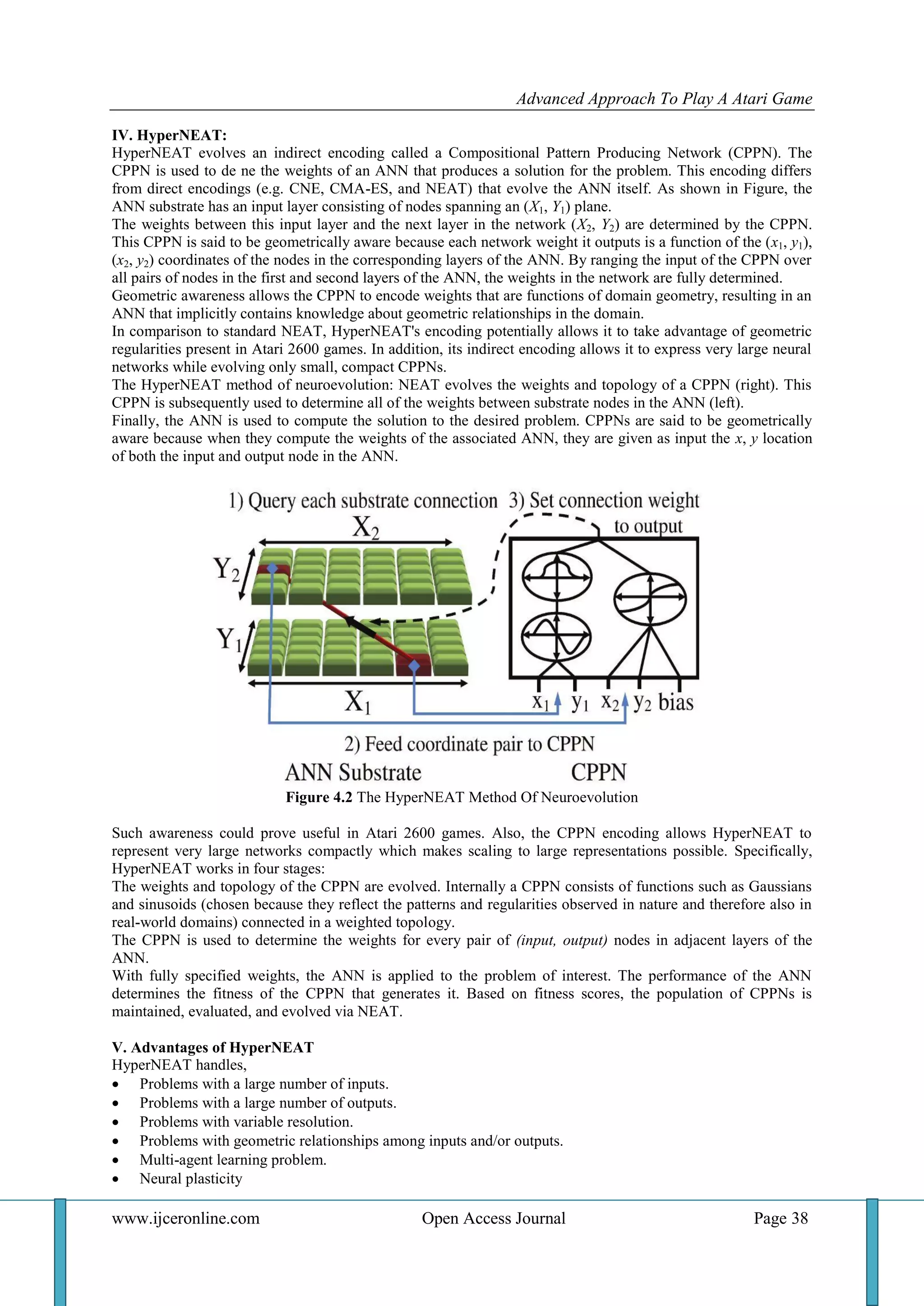 Advanced Approach To Play A Atari Game
www.ijceronline.com Open Access Journal Page 38
IV. HyperNEAT:
HyperNEAT evolves an indirect encoding called a Compositional Pattern Producing Network (CPPN). The
CPPN is used to de ne the weights of an ANN that produces a solution for the problem. This encoding differs
from direct encodings (e.g. CNE, CMA-ES, and NEAT) that evolve the ANN itself. As shown in Figure, the
ANN substrate has an input layer consisting of nodes spanning an (X1, Y1) plane.
The weights between this input layer and the next layer in the network (X2, Y2) are determined by the CPPN.
This CPPN is said to be geometrically aware because each network weight it outputs is a function of the (x1, y1),
(x2, y2) coordinates of the nodes in the corresponding layers of the ANN. By ranging the input of the CPPN over
all pairs of nodes in the first and second layers of the ANN, the weights in the network are fully determined.
Geometric awareness allows the CPPN to encode weights that are functions of domain geometry, resulting in an
ANN that implicitly contains knowledge about geometric relationships in the domain.
In comparison to standard NEAT, HyperNEAT's encoding potentially allows it to take advantage of geometric
regularities present in Atari 2600 games. In addition, its indirect encoding allows it to express very large neural
networks while evolving only small, compact CPPNs.
The HyperNEAT method of neuroevolution: NEAT evolves the weights and topology of a CPPN (right). This
CPPN is subsequently used to determine all of the weights between substrate nodes in the ANN (left).
Finally, the ANN is used to compute the solution to the desired problem. CPPNs are said to be geometrically
aware because when they compute the weights of the associated ANN, they are given as input the x, y location
of both the input and output node in the ANN.
Figure 4.2 The HyperNEAT Method Of Neuroevolution
Such awareness could prove useful in Atari 2600 games. Also, the CPPN encoding allows HyperNEAT to
represent very large networks compactly which makes scaling to large representations possible. Specifically,
HyperNEAT works in four stages:
The weights and topology of the CPPN are evolved. Internally a CPPN consists of functions such as Gaussians
and sinusoids (chosen because they reflect the patterns and regularities observed in nature and therefore also in
real-world domains) connected in a weighted topology.
The CPPN is used to determine the weights for every pair of (input, output) nodes in adjacent layers of the
ANN.
With fully specified weights, the ANN is applied to the problem of interest. The performance of the ANN
determines the fitness of the CPPN that generates it. Based on fitness scores, the population of CPPNs is
maintained, evaluated, and evolved via NEAT.
V. Advantages of HyperNEAT
HyperNEAT handles,
 Problems with a large number of inputs.
 Problems with a large number of outputs.
 Problems with variable resolution.
 Problems with geometric relationships among inputs and/or outputs.
 Multi-agent learning problem.
 Neural plasticity
 