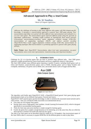 ISSN (e): 2250 – 3005 || Volume, 07 || Issue, 01|| January – 2017 ||
International Journal of Computational Engineering Research (IJCER)
www.ijceronline.com Open Access Journal Page 34
Advanced Approach to Play a Atari Game
Ms. M. Nandhini,
Master of Computer Application,
I. INTRODUCTION
Challenge for AI is to develop agents that can learn to perform many different tasks. Atari 2600 games
represent a middle ground between classic board games and newer, graphically intensive video games.
The Atari 2600 includes many different games spanning a number of genres, including board games such as
Chess and Checkers, action-adventure games such as Pitfall, shooting games such as Space Invaders and
Centipede, rudimentary 3-D games such as Battle zone, and arcade classics such as Frogger and Pac-Man.
Figure 1.1 Atari Device
The algorithm work builds upon HyperNEAT–GGP, a HyperNEAT-based general Atari game playing agent
demonstrated to learn on two different Atari games: Freeway and Asterix.
HyperNEAT–GGP required game specific knowledge in order to initialize the associated neural network and to
select actions. Atari was considered wildly successful as an entertainment device.
 First, there are 418 original Atari games.
 Second, there exists a high-quality Atari emulator, Arcade Learning Environment (ALE), which is designed
specifically to accommodate learning agents.
 Third, the Atari state and action interface is simple enough for learning agents.
 Fourth, the games have complex enough dynamics to be interesting, yet at the same time, they are relatively
short and have a limited 2-D world with relatively few agents.
The state of an Atari game can be described relatively simply by its 2-D graphics. One inconvenient aspect of
the Atari 2600 is that it is necessary to acquire ROM files for the different games in order to play them.
ABSTRACT
Addresses the challenge of learning to play many different video games with little domain-specific
knowledge. It introduces a neuroevolution approach to general Atari 2600 game playing. Four
neuroevolution algorithms were paired with three different state representations and evaluated on a
set of 61 Atari games. The neuroevolution agents represent different points along the spectrum of
algorithmic sophistication - including weight evolution on topologically fixed neural networks
(conventional neuroevolution),covariance matrix adaptation evolution strategy (CMA–ES),
neuroevolution of augmenting topologies (NEAT), and indirect network encoding
(HyperNEAT).These results suggest adaptation evolution strategy (CMA–ES), neuroevolution of
augmenting topologies (that neuroevolution is a promising approach to general video game playing
(GVGP).
Index Terms: Atari, HyperNEAT, Neuroevolution, object level state representations, raw-pixel
representation, noise screen state representation, visual processing, atari-hyperneat interface.
 