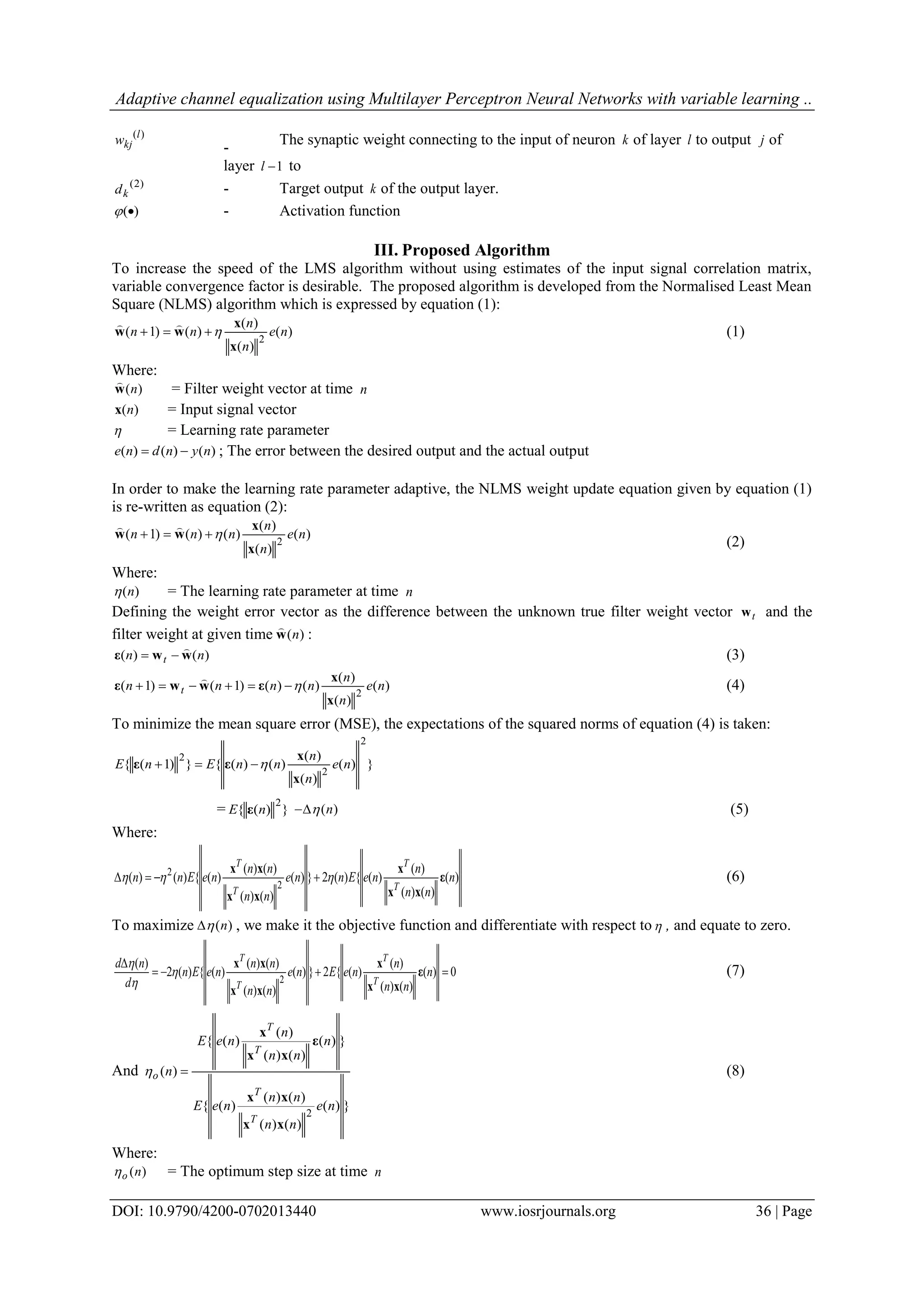 Adaptive channel equalization using Multilayer Perceptron Neural Networks with variable learning .. DOI: 10.9790/4200-0702013440 www.iosrjournals.org 36 | Page )(l kjw - The synaptic weight connecting to the input of neuron k of layer l to output j of layer 1l to )2( kd - Target output k of the output layer. )( - Activation function III. Proposed Algorithm To increase the speed of the LMS algorithm without using estimates of the input signal correlation matrix, variable convergence factor is desirable. The proposed algorithm is developed from the Normalised Least Mean Square (NLMS) algorithm which is expressed by equation (1): )( )( )( )()1( 2 ne n n nn x x ww   (1) Where: )(nw  = Filter weight vector at time n )(nx = Input signal vector  = Learning rate parameter )()()( nyndne  ; The error between the desired output and the actual output In order to make the learning rate parameter adaptive, the NLMS weight update equation given by equation (1) is re-written as equation (2): )( )( )( )()()1( 2 ne n n nnn x x ww   (2) Where: )(n = The learning rate parameter at time n Defining the weight error vector as the difference between the unknown true filter weight vector tw and the filter weight at given time )(nw  : )()( nn t wwε   (3) )( )( )( )()()1()1( 2 ne n n nnnn t x x εwwε   (4) To minimize the mean square error (MSE), the expectations of the squared norms of equation (4) is taken: })( )( )( )()({})1({ 2 2 2 ne n n nnEnE x x εε  = })({ 2 nE ε )(n (5) Where: )( )()( )( )({)(2})( )()( )()( )({)()( 2 2 n nn n neEnne nn nn neEnn T T T T ε xx x xx xx   (6) To maximize )(n , we make it the objective function and differentiate with respect to , and equate to zero. 0)( )()( )( )({2})( )()( )()( )({)(2 )( 2   n nn n neEne nn nn neEn d nd T T T T ε xx x xx xx    (7) And })( )()( )()( )({ })( )()( )( )({ )( 2 ne nn nn neE n nn n neE n T T T T o xx xx ε xx x  (8) Where: )(no = The optimum step size at time n 