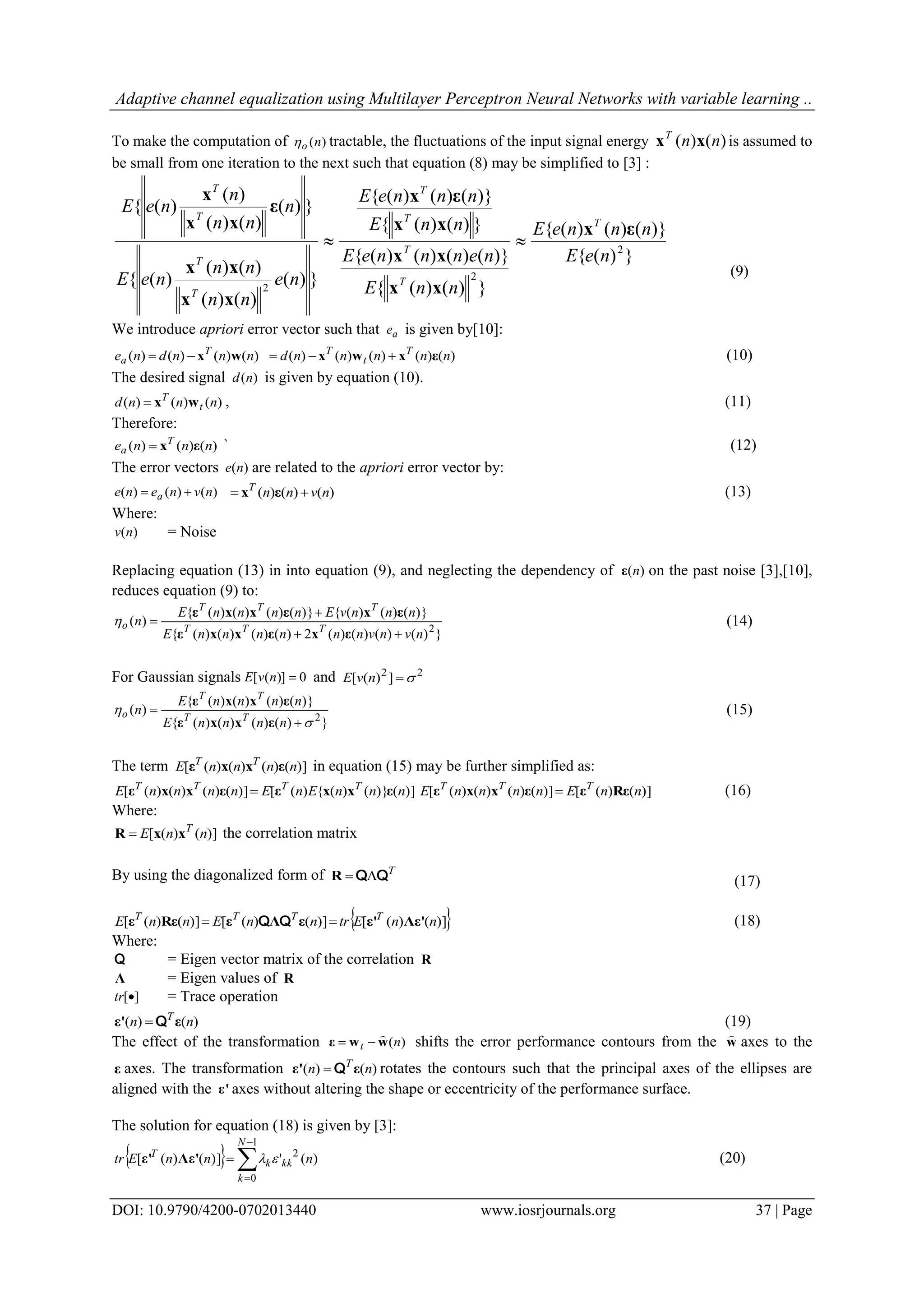 Adaptive channel equalization using Multilayer Perceptron Neural Networks with variable learning .. DOI: 10.9790/4200-0702013440 www.iosrjournals.org 37 | Page To make the computation of )(no tractable, the fluctuations of the input signal energy )()( nnT xx is assumed to be small from one iteration to the next such that equation (8) may be simplified to [3] : })({ )}()()({ })()({ )}()()()({ })()({ )}()()({ })( )()( )()( )({ })( )()( )( )({ 2 2 2 neE nnneE nnE nennneE nnE nnneE ne nn nn neE n nn n neE T T T T T T T T T εx xx xx xx εx xx xx ε xx x  (9) We introduce apriori error vector such that ae is given by[10]: )()()()( nnndne T a wx )()()()()( nnnnnd T t T εxwx  (10) The desired signal )(nd is given by equation (10). )()()( nnnd t T wx , (11) Therefore: )()()( nnne T a εx ` (12) The error vectors )(ne are related to the apriori error vector by: )()()( nvnene a  )()()( nvnnT  εx (13) Where: )(nv = Noise Replacing equation (13) in into equation (9), and neglecting the dependency of )(nε on the past noise [3],[10], reduces equation (9) to: })()()()(2)()()()({ )}()()({)}()()()({ )( 2 nvnvnnnnnnE nnnvEnnnnE n TTT TTT o    εxεxxε εxεxxε  (14) For Gaussian signals 0)]([ nvE and 22 ])([ nvE })()()()({ )}()()()({ )( 2     nnnnE nnnnE n TT TT o εxxε εxxε (15) The term )]()()()([ nnnnE TT εxxε in equation (15) may be further simplified as: )]()}()({)([)]()()()([ nnnEnEnnnnE TTTT εxxεεxxε  )]()([)]()()()([ nnEnnnnE TTT Rεεεxxε  (16) Where: )]()([ nnE T xxR  the correlation matrix By using the diagonalized form of T QQR (17)  )]()([)]()([)]()([ nnEtrnnEnnE TTTT Λε'ε'εΛεRεε  QQ (18) Where: Q = Eigen vector matrix of the correlation R Λ = Eigen values of R ][tr = Trace operation )()( nn T εε' Q (19) The effect of the transformation )(nt wwε   shifts the error performance contours from the w  axes to the ε axes. The transformation )()( nn T εε' Q rotates the contours such that the principal axes of the ellipses are aligned with the ε' axes without altering the shape or eccentricity of the performance surface. The solution for equation (18) is given by [3]:       1 0 2 )(')]()([ N k kkk T nnnEtr Λε'ε' (20) 