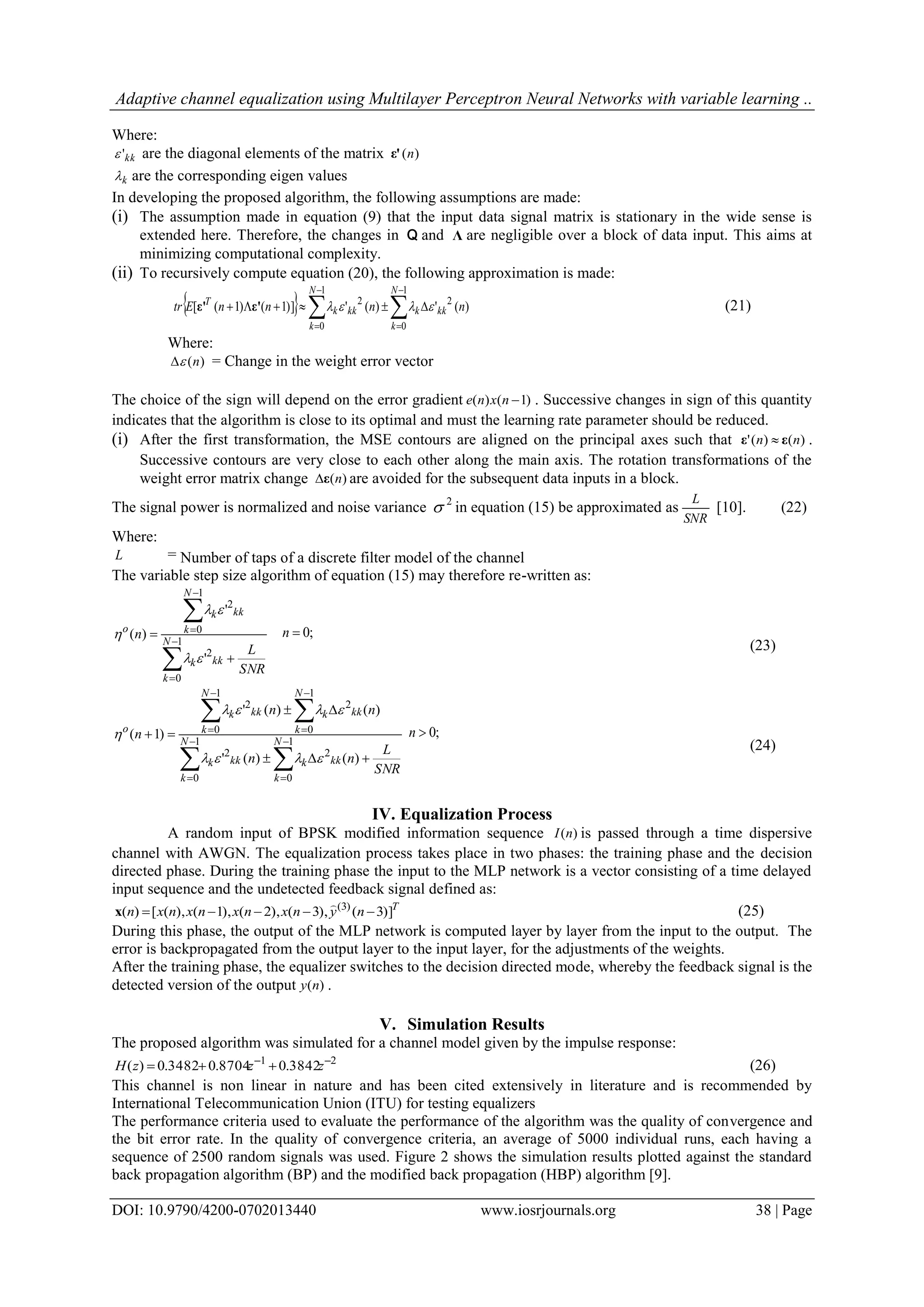 Adaptive channel equalization using Multilayer Perceptron Neural Networks with variable learning .. DOI: 10.9790/4200-0702013440 www.iosrjournals.org 38 | Page Where: kk' are the diagonal elements of the matrix )(nε' k are the corresponding eigen values In developing the proposed algorithm, the following assumptions are made: (i) The assumption made in equation (9) that the input data signal matrix is stationary in the wide sense is extended here. Therefore, the changes in Q and Λ are negligible over a block of data input. This aims at minimizing computational complexity. (ii) To recursively compute equation (20), the following approximation is made:         1 0 2 1 0 2 )(')(')]1()1([ N k kkk N k kkk T nnnnEtr ε'ε' (21) Where: )(n = Change in the weight error vector The choice of the sign will depend on the error gradient )1()( nxne . Successive changes in sign of this quantity indicates that the algorithm is close to its optimal and must the learning rate parameter should be reduced. (i) After the first transformation, the MSE contours are aligned on the principal axes such that )()(' nn εε  . Successive contours are very close to each other along the main axis. The rotation transformations of the weight error matrix change )(nε are avoided for the subsequent data inputs in a block. The signal power is normalized and noise variance 2  in equation (15) be approximated as SNR L [10]. (22) Where: L = Number of taps of a discrete filter model of the channel The variable step size algorithm of equation (15) may therefore re-written as: SNR L n N k kkk N k kkk o         1 0 2 1 0 2 ' ' )(    ;0n (23) SNR L nn nn n N k kkk N k kkk N k kkk N k kkk o              1 0 2 1 0 2 1 0 2 1 0 2 )()(' )()(' )1(    ;0n (24) IV. Equalization Process A random input of BPSK modified information sequence )(nI is passed through a time dispersive channel with AWGN. The equalization process takes place in two phases: the training phase and the decision directed phase. During the training phase the input to the MLP network is a vector consisting of a time delayed input sequence and the undetected feedback signal defined as: T nynxnxnxnxn )]3(),3(),2(),1(),([)( )3(   x (25) During this phase, the output of the MLP network is computed layer by layer from the input to the output. The error is backpropagated from the output layer to the input layer, for the adjustments of the weights. After the training phase, the equalizer switches to the decision directed mode, whereby the feedback signal is the detected version of the output )(ny . V. Simulation Results The proposed algorithm was simulated for a channel model given by the impulse response: 21 3842.08704.03482.0)(   zzzH (26) This channel is non linear in nature and has been cited extensively in literature and is recommended by International Telecommunication Union (ITU) for testing equalizers The performance criteria used to evaluate the performance of the algorithm was the quality of convergence and the bit error rate. In the quality of convergence criteria, an average of 5000 individual runs, each having a sequence of 2500 random signals was used. Figure 2 shows the simulation results plotted against the standard back propagation algorithm (BP) and the modified back propagation (HBP) algorithm [9]. 