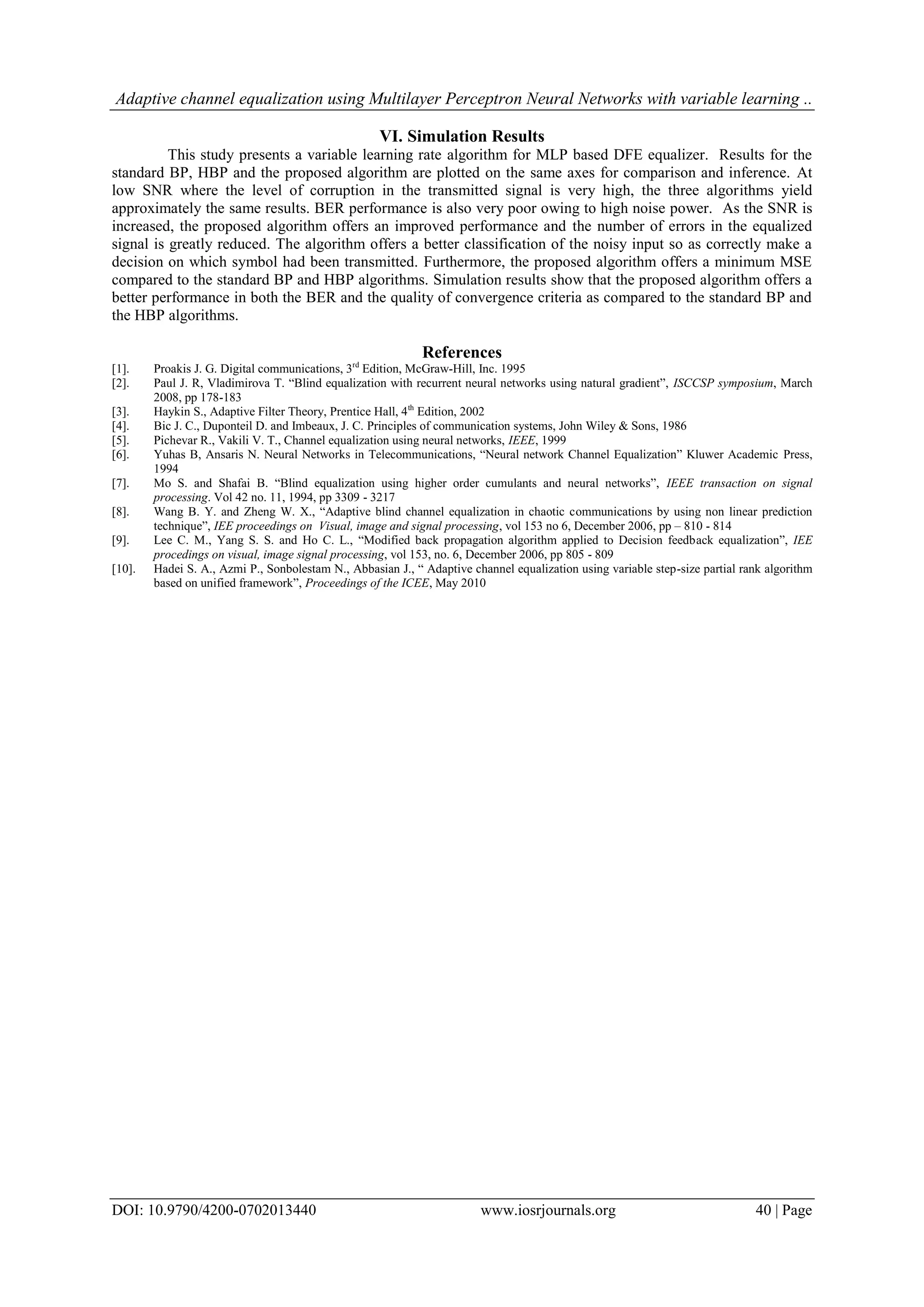 Adaptive channel equalization using Multilayer Perceptron Neural Networks with variable learning .. DOI: 10.9790/4200-0702013440 www.iosrjournals.org 40 | Page VI. Simulation Results This study presents a variable learning rate algorithm for MLP based DFE equalizer. Results for the standard BP, HBP and the proposed algorithm are plotted on the same axes for comparison and inference. At low SNR where the level of corruption in the transmitted signal is very high, the three algorithms yield approximately the same results. BER performance is also very poor owing to high noise power. As the SNR is increased, the proposed algorithm offers an improved performance and the number of errors in the equalized signal is greatly reduced. The algorithm offers a better classification of the noisy input so as correctly make a decision on which symbol had been transmitted. Furthermore, the proposed algorithm offers a minimum MSE compared to the standard BP and HBP algorithms. Simulation results show that the proposed algorithm offers a better performance in both the BER and the quality of convergence criteria as compared to the standard BP and the HBP algorithms. References [1]. Proakis J. G. Digital communications, 3rd Edition, McGraw-Hill, Inc. 1995 [2]. Paul J. R, Vladimirova T. “Blind equalization with recurrent neural networks using natural gradient”, ISCCSP symposium, March 2008, pp 178-183 [3]. Haykin S., Adaptive Filter Theory, Prentice Hall, 4th Edition, 2002 [4]. Bic J. C., Duponteil D. and Imbeaux, J. C. Principles of communication systems, John Wiley & Sons, 1986 [5]. Pichevar R., Vakili V. T., Channel equalization using neural networks, IEEE, 1999 [6]. Yuhas B, Ansaris N. Neural Networks in Telecommunications, “Neural network Channel Equalization” Kluwer Academic Press, 1994 [7]. Mo S. and Shafai B. “Blind equalization using higher order cumulants and neural networks”, IEEE transaction on signal processing. Vol 42 no. 11, 1994, pp 3309 - 3217 [8]. Wang B. Y. and Zheng W. X., “Adaptive blind channel equalization in chaotic communications by using non linear prediction technique”, IEE proceedings on Visual, image and signal processing, vol 153 no 6, December 2006, pp – 810 - 814 [9]. Lee C. M., Yang S. S. and Ho C. L., “Modified back propagation algorithm applied to Decision feedback equalization”, IEE procedings on visual, image signal processing, vol 153, no. 6, December 2006, pp 805 - 809 [10]. Hadei S. A., Azmi P., Sonbolestam N., Abbasian J., “ Adaptive channel equalization using variable step-size partial rank algorithm based on unified framework”, Proceedings of the ICEE, May 2010 