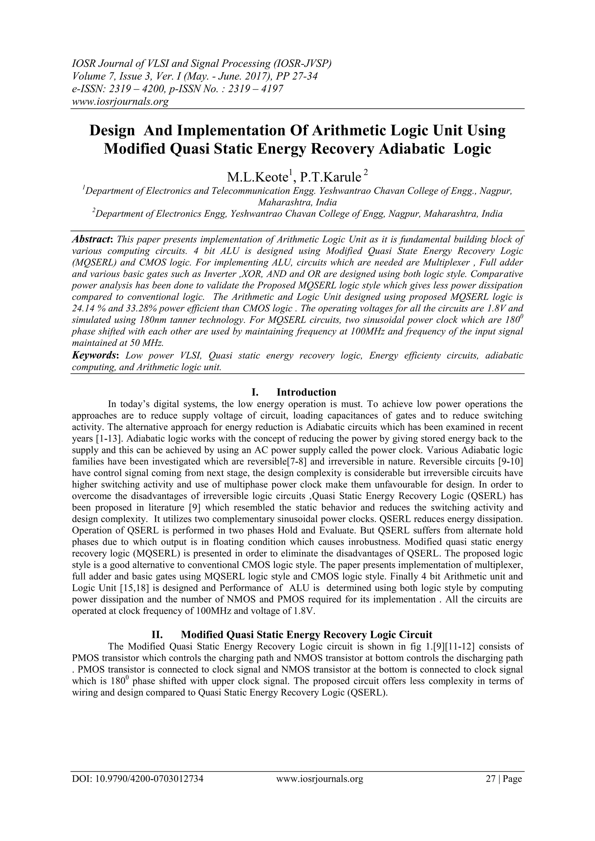 IOSR Journal of VLSI and Signal Processing (IOSR-JVSP) Volume 7, Issue 3, Ver. I (May. - June. 2017), PP 27-34 e-ISSN: 2319 – 4200, p-ISSN No. : 2319 – 4197 www.iosrjournals.org DOI: 10.9790/4200-0703012734 www.iosrjournals.org 27 | Page Design And Implementation Of Arithmetic Logic Unit Using Modified Quasi Static Energy Recovery Adiabatic Logic M.L.Keote1 , P.T.Karule 2 1 Department of Electronics and Telecommunication Engg. Yeshwantrao Chavan College of Engg., Nagpur, Maharashtra, India 2 Department of Electronics Engg, Yeshwantrao Chavan College of Engg, Nagpur, Maharashtra, India Abstract: This paper presents implementation of Arithmetic Logic Unit as it is fundamental building block of various computing circuits. 4 bit ALU is designed using Modified Quasi State Energy Recovery Logic (MQSERL) and CMOS logic. For implementing ALU, circuits which are needed are Multiplexer , Full adder and various basic gates such as Inverter ,XOR, AND and OR are designed using both logic style. Comparative power analysis has been done to validate the Proposed MQSERL logic style which gives less power dissipation compared to conventional logic. The Arithmetic and Logic Unit designed using proposed MQSERL logic is 24.14 % and 33.28% power efficient than CMOS logic . The operating voltages for all the circuits are 1.8V and simulated using 180nm tanner technology. For MQSERL circuits, two sinusoidal power clock which are 1800 phase shifted with each other are used by maintaining frequency at 100MHz and frequency of the input signal maintained at 50 MHz. Keywords: Low power VLSI, Quasi static energy recovery logic, Energy efficienty circuits, adiabatic computing, and Arithmetic logic unit. I. Introduction In today’s digital systems, the low energy operation is must. To achieve low power operations the approaches are to reduce supply voltage of circuit, loading capacitances of gates and to reduce switching activity. The alternative approach for energy reduction is Adiabatic circuits which has been examined in recent years [1-13]. Adiabatic logic works with the concept of reducing the power by giving stored energy back to the supply and this can be achieved by using an AC power supply called the power clock. Various Adiabatic logic families have been investigated which are reversible[7-8] and irreversible in nature. Reversible circuits [9-10] have control signal coming from next stage, the design complexity is considerable but irreversible circuits have higher switching activity and use of multiphase power clock make them unfavourable for design. In order to overcome the disadvantages of irreversible logic circuits ,Quasi Static Energy Recovery Logic (QSERL) has been proposed in literature [9] which resembled the static behavior and reduces the switching activity and design complexity. It utilizes two complementary sinusoidal power clocks. QSERL reduces energy dissipation. Operation of QSERL is performed in two phases Hold and Evaluate. But QSERL suffers from alternate hold phases due to which output is in floating condition which causes inrobustness. Modified quasi static energy recovery logic (MQSERL) is presented in order to eliminate the disadvantages of QSERL. The proposed logic style is a good alternative to conventional CMOS logic style. The paper presents implementation of multiplexer, full adder and basic gates using MQSERL logic style and CMOS logic style. Finally 4 bit Arithmetic unit and Logic Unit [15,18] is designed and Performance of ALU is determined using both logic style by computing power dissipation and the number of NMOS and PMOS required for its implementation . All the circuits are operated at clock frequency of 100MHz and voltage of 1.8V. II. Modified Quasi Static Energy Recovery Logic Circuit The Modified Quasi Static Energy Recovery Logic circuit is shown in fig 1.[9][11-12] consists of PMOS transistor which controls the charging path and NMOS transistor at bottom controls the discharging path . PMOS transistor is connected to clock signal and NMOS transistor at the bottom is connected to clock signal which is 1800 phase shifted with upper clock signal. The proposed circuit offers less complexity in terms of wiring and design compared to Quasi Static Energy Recovery Logic (QSERL). 